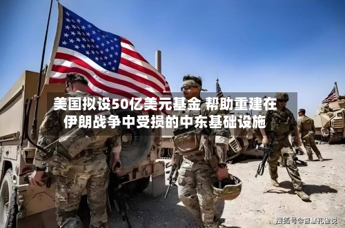 美国拟设50亿美元基金 帮助重建在伊朗战争中受损的中东基础设施