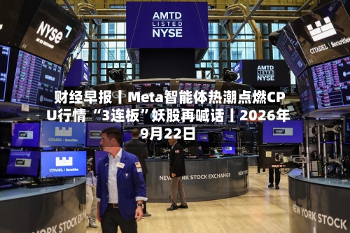 财经早报丨Meta智能体热潮点燃CPU行情 “3连板	”妖股再喊话丨2026年9月22日-第2张图片