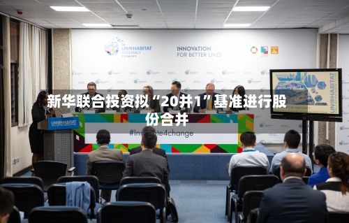 新华联合投资拟“20并1”基准进行股份合并-第2张图片