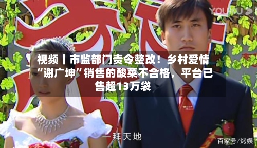 视频丨市监部门责令整改！乡村爱情“谢广坤”销售的酸菜不合格	，平台已售超13万袋-第2张图片