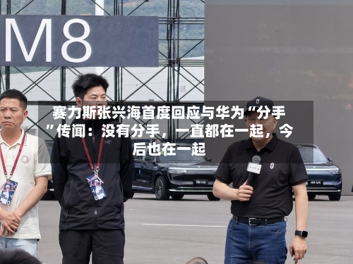 赛力斯张兴海首度回应与华为“分手	”传闻：没有分手	，一直都在一起，今后也在一起-第2张图片