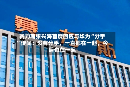 赛力斯张兴海首度回应与华为“分手	”传闻：没有分手，一直都在一起	，今后也在一起-第3张图片