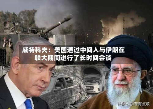 威特科夫:美国通过中间人与伊朗在联大期间进行了长时间会谈-第2张图片