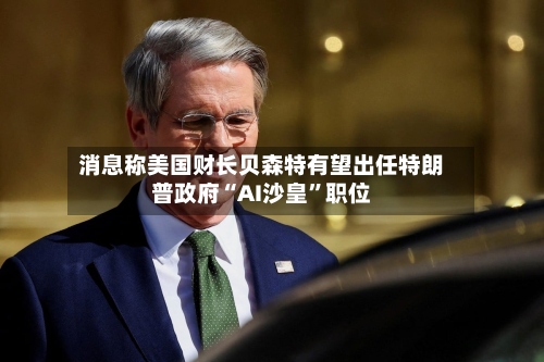 消息称美国财长贝森特有望出任特朗普政府“AI沙皇”职位-第2张图片