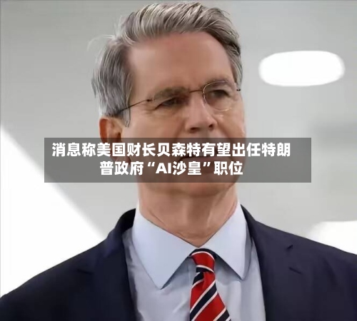 消息称美国财长贝森特有望出任特朗普政府“AI沙皇”职位
