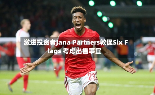 激进投资者Jana Partners敦促Six Flags 考虑出售事宜-第2张图片