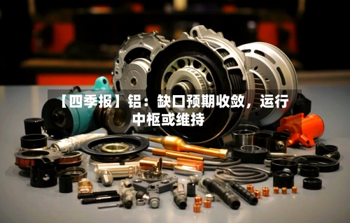【四季报】铝：缺口预期收敛	，运行中枢或维持-第1张图片