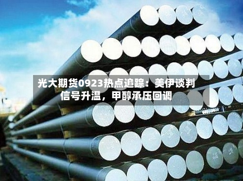 光大期货0923热点追踪：美伊谈判信号升温	，甲醇承压回调-第1张图片