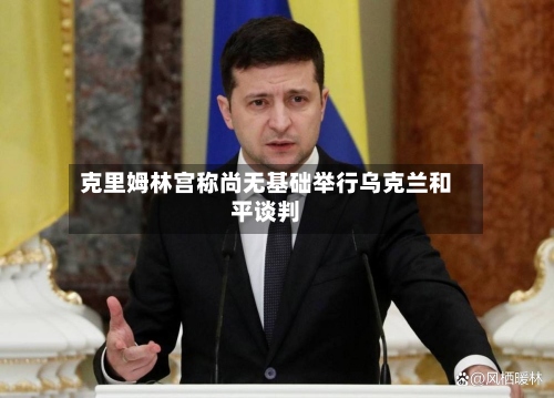 克里姆林宫称尚无基础举行乌克兰和平谈判