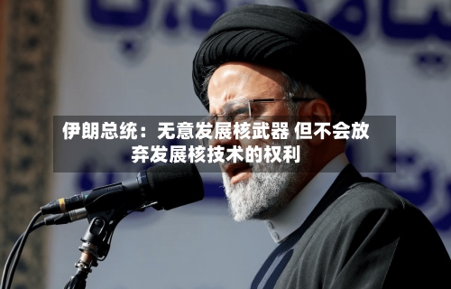 伊朗总统:无意发展核武器 但不会放弃发展核技术的权利-第1张图片