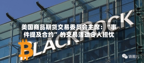 美国商品期货交易委员会主席：“事件提及合约	” 的交易活动令人担忧-第2张图片