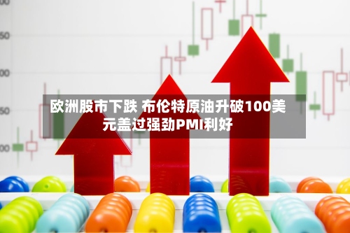 欧洲股市下跌 布伦特原油升破100美元盖过强劲PMI利好