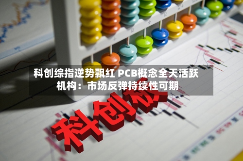 科创综指逆势飘红 PCB概念全天活跃 机构：市场反弹持续性可期-第2张图片