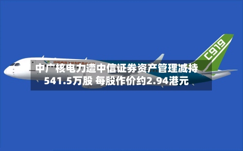 中广核电力遭中信证券资产管理减持541.5万股 每股作价约2.94港元-第2张图片