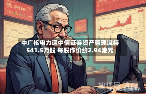 中广核电力遭中信证券资产管理减持541.5万股 每股作价约2.94港元-第1张图片