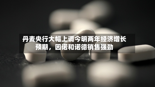 丹麦央行大幅上调今明两年经济增长预期，因诺和诺德销售强劲