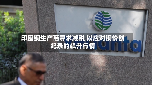 印度铜生产商寻求减税 以应对铜价创纪录的飙升行情-第2张图片