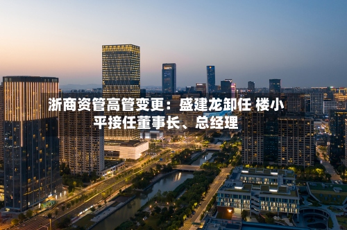 浙商资管高管变更：盛建龙卸任 楼小平接任董事长、总经理-第2张图片