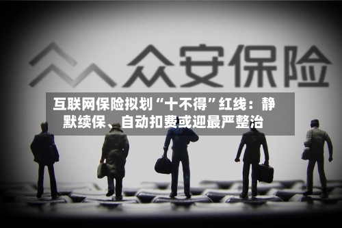 互联网保险拟划“十不得	”红线：静默续保	、自动扣费或迎最严整治-第3张图片