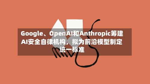 Google、OpenAI和Anthropic筹建AI安全自律机构，拟为前沿模型制定统一标准-第2张图片