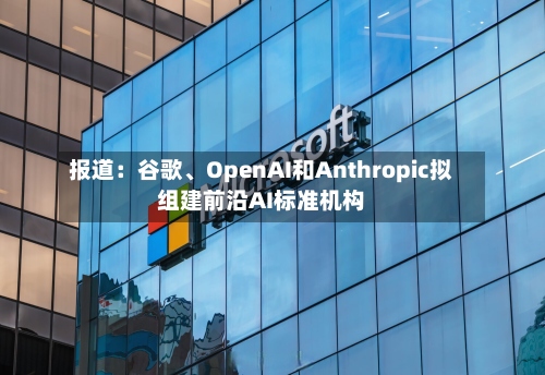 报道：谷歌、OpenAI和Anthropic拟组建前沿AI标准机构-第2张图片