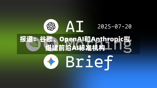 报道：谷歌、OpenAI和Anthropic拟组建前沿AI标准机构-第1张图片
