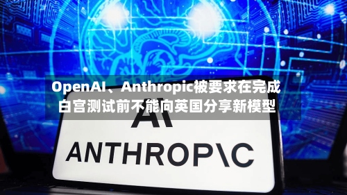 OpenAI	、Anthropic被要求在完成白宫测试前不能向英国分享新模型-第2张图片
