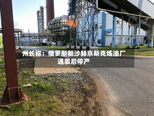 州长称:俄罗斯新沙赫京斯克炼油厂遇袭后停产-第3张图片