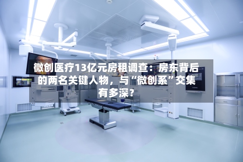 微创医疗13亿元房租调查：房东背后的两名关键人物，与“微创系	”交集有多深？-第3张图片