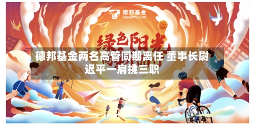 德邦基金两名高管同期离任 董事长尉迟平一肩挑三职-第2张图片