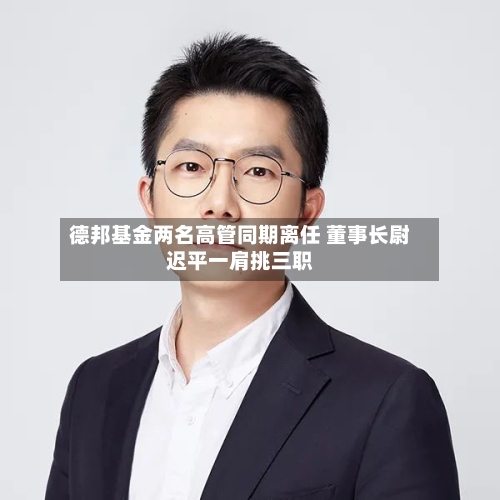 德邦基金两名高管同期离任 董事长尉迟平一肩挑三职-第3张图片