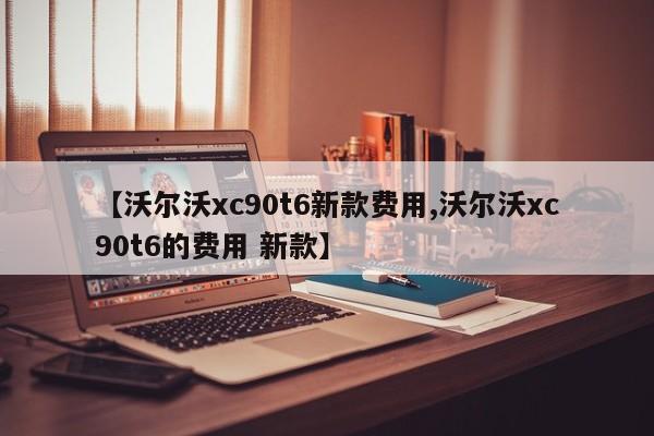 【沃尔沃xc90t6新款费用,沃尔沃xc90t6的费用 新款】