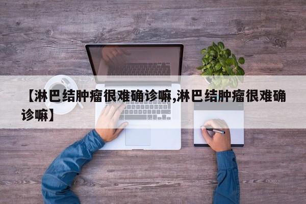 【淋巴结肿瘤很难确诊嘛,淋巴结肿瘤很难确诊嘛】