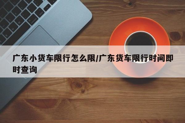 广东小货车限行怎么限/广东货车限行时间即时查询