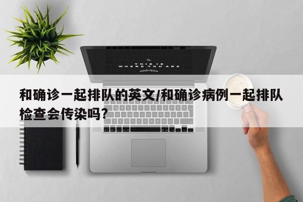 和确诊一起排队的英文/和确诊病例一起排队检查会传染吗?