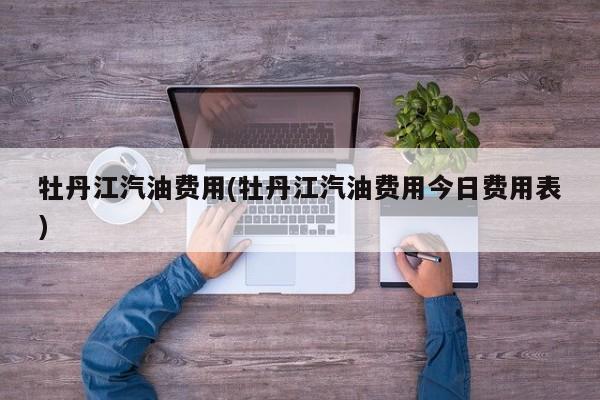 牡丹江汽油费用(牡丹江汽油费用今日费用表)