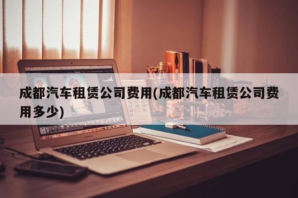 成都汽车租赁公司费用(成都汽车租赁公司费用多少)