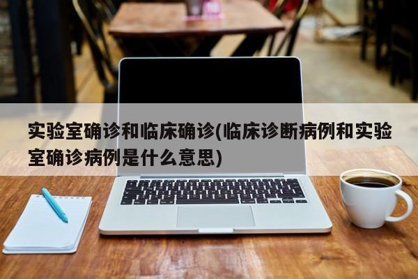 实验室确诊和临床确诊(临床诊断病例和实验室确诊病例是什么意思)