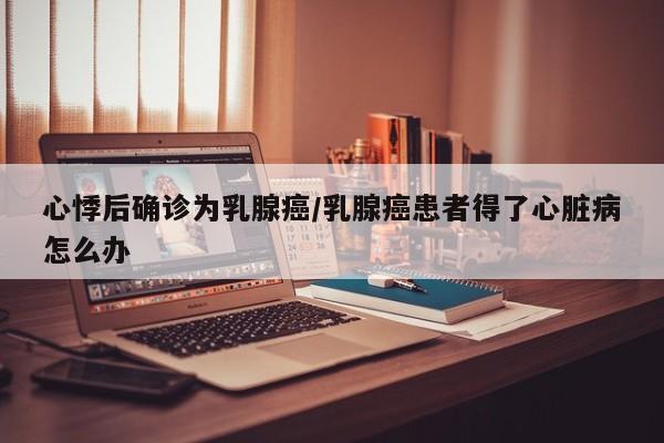 心悸后确诊为乳腺癌/乳腺癌患者得了心脏病怎么办