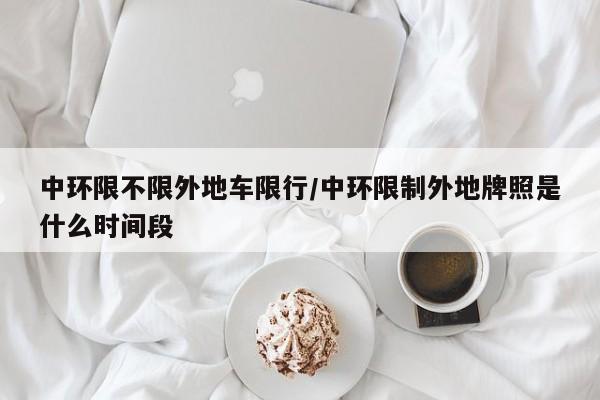 中环限不限外地车限行/中环限制外地牌照是什么时间段
