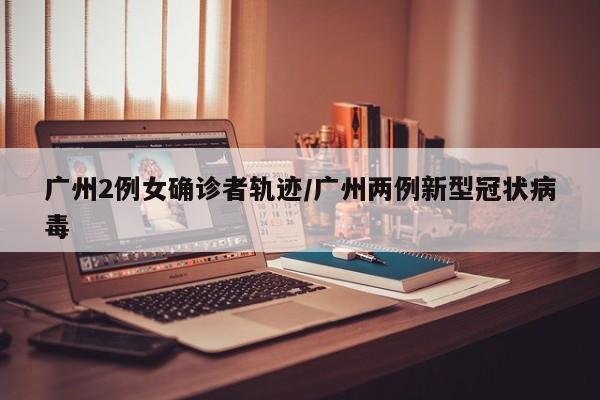 广州2例女确诊者轨迹/广州两例新型冠状病毒