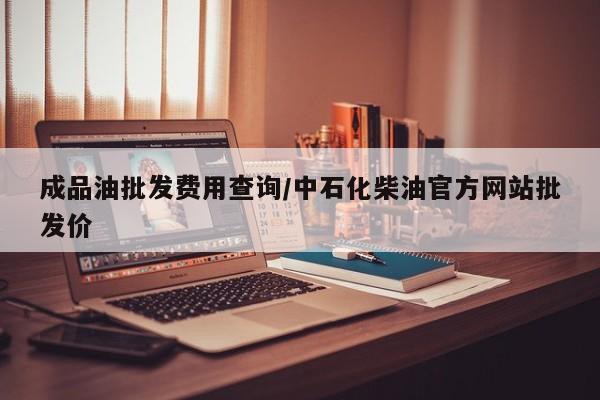 成品油批发费用查询/中石化柴油官方网站批发价