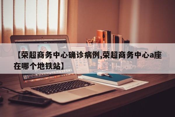 【荣超商务中心确诊病例,荣超商务中心a座在哪个地铁站】