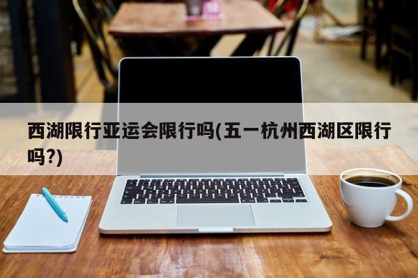 西湖限行亚运会限行吗(五一杭州西湖区限行吗?)