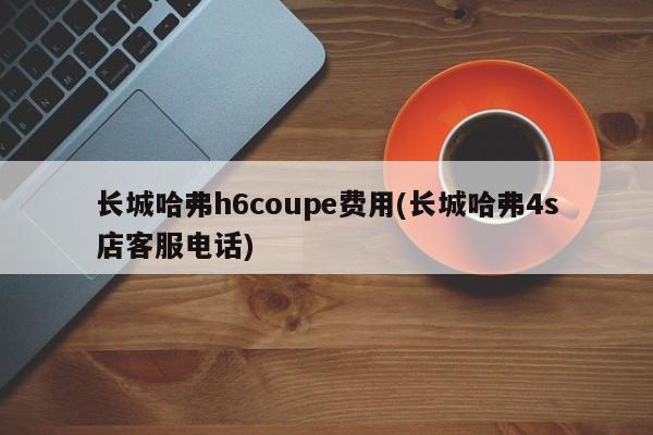 长城哈弗h6coupe费用(长城哈弗4s店客服电话)