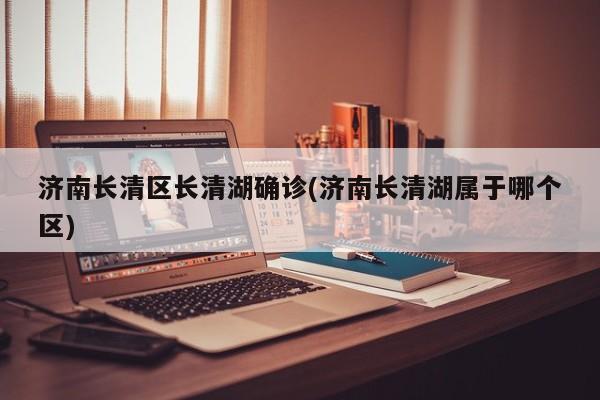 济南长清区长清湖确诊(济南长清湖属于哪个区)
