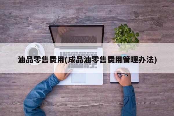 油品零售费用(成品油零售费用管理办法)