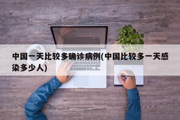 中国一天比较多确诊病例(中国比较多一天感染多少人)