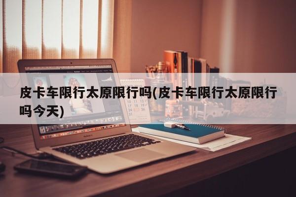 皮卡车限行太原限行吗(皮卡车限行太原限行吗今天)
