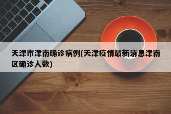 天津市津南确诊病例(天津疫情最新消息津南区确诊人数)